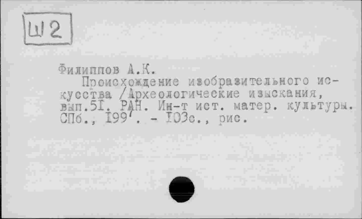 ﻿Филиппов А.К.
Происхождение изобразительного искусства /Археологические изыскания, вып.51. РАН. Ин-т ист. матер, культуры. СПб., I99f. - ТОЗс., рис. ь